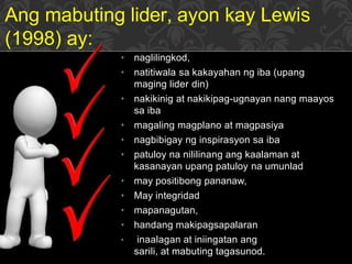 • naglilingkod,
• natitiwala sa kakayahan ng iba (upang
maging lider din)
• nakikinig at nakikipag-ugnayan nang maayos
sa iba
• magaling magplano at magpasiya
• nagbibigay ng inspirasyon sa iba
• patuloy na nililinang ang kaalaman at
kasanayan upang patuloy na umunlad
• may positibong pananaw,
• May integridad
• mapanagutan,
• handang makipagsapalaran
• inaalagan at iniingatan ang
sarili, at mabuting tagasunod.
Ang mabuting lider, ayon kay Lewis
(1998) ay:
 