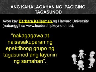 ANG KAHALAGAHAN NG PAGIGING
TAGASUNOD
Ayon kay Barbara Kellerman ng Harvard University
(nabanggit sa www.leadershipkeynote.net),
“nakagagawa at
naisasakuparan ng
epektibong grupo ng
tagasunod ang layunin
ng samahan”.
 
