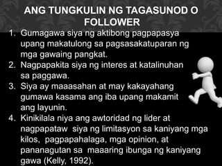 ANG TUNGKULIN NG TAGASUNOD O
FOLLOWER
1. Gumagawa siya ng aktibong pagpapasya
upang makatulong sa pagsasakatuparan ng
mga gawaing pangkat.
2. Nagpapakita siya ng interes at katalinuhan
sa paggawa.
3. Siya ay maaasahan at may kakayahang
gumawa kasama ang iba upang makamit
ang layunin.
4. Kinikilala niya ang awtoridad ng lider at
nagpapataw siya ng limitasyon sa kaniyang mga
kilos, pagpapahalaga, mga opinion, at
pananagutan sa maaaring ibunga ng kaniyang
gawa (Kelly, 1992).
 