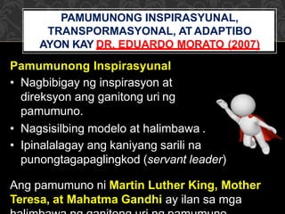 Pamumunong Inspirasyunal
PAMUMUNONG INSPIRASYUNAL,
TRANSPORMASYONAL, AT ADAPTIBO
AYON KAY DR. EDUARDO MORATO (2007)
• Nagbibigay ng inspirasyon at
direksyon ang ganitong uri ng
pamumuno.
• Nagsisilbing modelo at halimbawa .
• Ipinalalagay ang kaniyang sarili na
punongtagapaglingkod (servant leader)
Ang pamumuno ni Martin Luther King, Mother
Teresa, at Mahatma Gandhi ay ilan sa mga
 