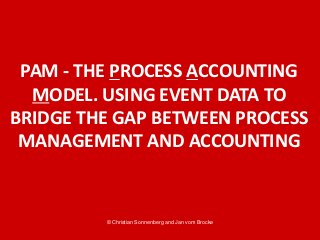 © Christian Sonnenberg and Jan vom Brocke
PAM - THE PROCESS ACCOUNTING
MODEL. USING EVENT DATA TO
BRIDGE THE GAP BETWEEN PROCESS
MANAGEMENT AND ACCOUNTING
 