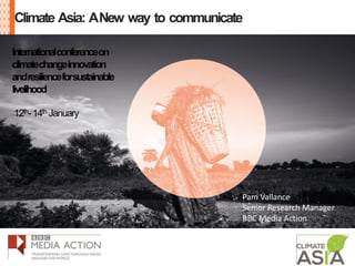 Climate Asia: ANew way to communicate
Internationalconferenceon
climatechangeinnovation
andresilienceforsustainable
livelihood
12th-14th January
Pam Vallance
Senior Research Manager
BBC Media Action
 
