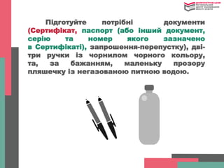 Підготуйте потрібні документи
(Сертифікат, паспорт (або інший документ,
серію та номер якого зазначено
в Сертифікаті), запрошення-перепустку), дві-
три ручки із чорнилом чорного кольору,
та, за бажанням, маленьку прозору
пляшечку із негазованою питною водою.
 