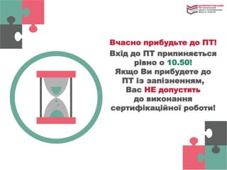 Вчасно прибудьте до ПТ!
Вхід до ПТ припиняється
рівно о 10.50!
Якщо Ви прибудете до
ПТ із запізненням,
Вас НЕ допустять
до виконання
сертифікаційної роботи!
 