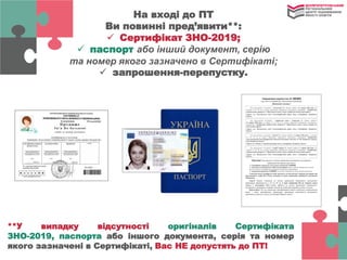 На вході до ПТ
Ви повинні пред’явити**:
 Сертифікат ЗНО-2019;
 паспорт або інший документ, серію
та номер якого зазначено в Сертифікаті;
 запрошення-перепустку.
**У випадку відсутності оригіналів Сертифіката
ЗНО-2019, паспорта або іншого документа, серія та номер
якого зазначені в Сертифікаті, Вас НЕ допустять до ПТ!
 
