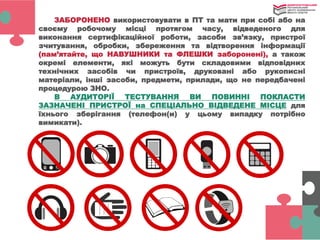 ЗАБОРОНЕНО використовувати в ПТ та мати при собі або на
своєму робочому місці протягом часу, відведеного для
виконання сертифікаційної роботи, засоби зв’язку, пристрої
зчитування, обробки, збереження та відтворення інформації
(пам’ятайте, що НАВУШНИКИ та ФЛЕШКИ заборонені), а також
окремі елементи, які можуть бути складовими відповідних
технічних засобів чи пристроїв, друковані або рукописні
матеріали, інші засоби, предмети, прилади, що не передбачені
процедурою ЗНО.
В АУДИТОРІЇ ТЕСТУВАННЯ ВИ ПОВИННІ ПОКЛАСТИ
ЗАЗНАЧЕНІ ПРИСТРОЇ на СПЕЦІАЛЬНО ВІДВЕДЕНЕ МІСЦЕ для
їхнього зберігання (телефон(и) у цьому випадку потрібно
вимикати).
 