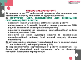 СУВОРО ЗАБОРОНЕНО***:
1) приносити до ПТ небезпечні предмети або речовини, що
становлять загрозу для життя та здоров’я людини;
2) ПРОТЯГОМ ЧАСУ, ВІДВЕДЕНОГО ДЛЯ ВИКОНАННЯ
СЕРТИФІКАЦІЙНОЇ РОБОТИ,
• заважати іншим учасникам ЗНО виконувати роботу;
• спілкуватися в будь-якій формі з іншим учасником ЗНО
під час виконання сертифікаційної роботи;
• списувати відповіді на завдання сертифікаційної роботи
в іншого учасника ЗНО;
• виносити за межі аудиторії зошити із завданнями
сертифікаційної роботи, їхні окремі аркуші, бланки
відповідей;
3) псувати майно закладу, у приміщенні якого розміщується
ПТ, чи майно осіб, які перебувають у ПТ;
4) персоналізувати сертифікаційну роботу (зазначати на
бланку(ах) відповідей свої прізвище, ім’я, по батькові,
телефон, електрону адресу тощо).
 