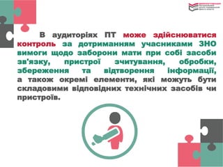 В аудиторіях ПТ може здійснюватися
контроль за дотриманням учасниками ЗНО
вимоги щодо заборони мати при собі засоби
зв'язку, пристрої зчитування, обробки,
збереження та відтворення інформації,
а також окремі елементи, які можуть бути
складовими відповідних технічних засобів чи
пристроїв.
 