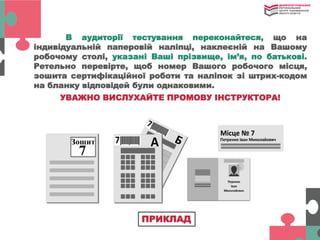 В аудиторії тестування переконайтеся, що на
індивідуальній паперовій наліпці, наклеєній на Вашому
робочому столі, указані Ваші прізвище, ім’я, по батькові.
Ретельно перевірте, щоб номер Вашого робочого місця,
зошита сертифікаційної роботи та наліпок зі штрих-кодом
на бланку відповідей були однаковими.
УВАЖНО ВИСЛУХАЙТЕ ПРОМОВУ ІНСТРУКТОРА!
ПРИКЛАД
 