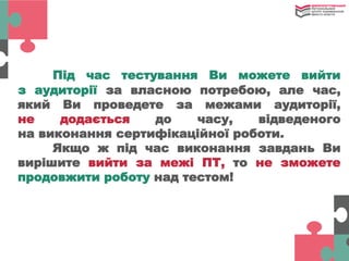 Під час тестування Ви можете вийти
з аудиторії за власною потребою, але час,
який Ви проведете за межами аудиторії,
не додається до часу, відведеного
на виконання сертифікаційної роботи.
Якщо ж під час виконання завдань Ви
вирішите вийти за межі ПТ, то не зможете
продовжити роботу над тестом!
 