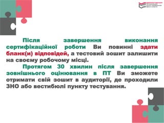 Після завершення виконання
сертифікаційної роботи Ви повинні здати
бланк(и) відповідей, а тестовий зошит залишити
на своєму робочому місці.
Протягом 30 хвилин після завершення
зовнішнього оцінювання в ПТ Ви зможете
отримати свій зошит в аудиторії, де проходили
ЗНО або вестибюлі пункту тестування.
 