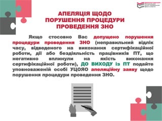 АПЕЛЯЦІЯ ЩОДО
ПОРУШЕННЯ ПРОЦЕДУРИ
ПРОВЕДЕННЯ ЗНО
Якщо стосовно Вас допущено порушення
процедури проведення ЗНО (неправильний відлік
часу, відведеного на виконання сертифікаційної
роботи, дії або бездіяльність працівників ПТ, що
негативно вплинули на якість виконання
сертифікаційної роботи), ДО ВИХОДУ із ПТ подайте
уповноваженій особі УЦОЯО апеляційну заяву щодо
порушення процедури проведення ЗНО.
 