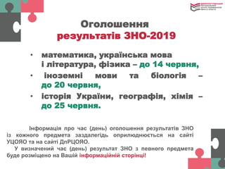 Інформація про час (день) оголошення результатів ЗНО
із кожного предмета заздалегідь оприлюднюється на сайті
УЦОЯО та на сайті ДпРЦОЯО.
У визначений час (день) результат ЗНО з певного предмета
буде розміщено на Вашій інформаційній сторінці!
• математика, українська мова
і література, фізика – до 14 червня,
• іноземні мови та біологія –
до 20 червня,
• історія України, географія, хімія –
до 25 червня.
Оголошення
результатів ЗНО-2019
 