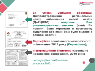 За умови успішної реєстрації
Дніпропетровський регіональний
центр оцінювання якості освіти
(ДпРЦОЯО) надіслав Вам
рекомендованим листом (який Ви
повинні були отримати в поштовому
відділенні або який Вам було видано в
закладі освіти):
Сертифікат зовнішнього незалежного
оцінювання 2019 року (Сертифікат);
інформаційний бюлетень «Зовнішнє
незалежне оцінювання. 2019 рік»;
реєстраційне повідомлення
учасника ЗНО.
 