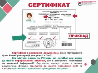СЕРТИФІКАТ
Сертифікат є важливим документом, який підтверджує
факт Вашої реєстрації для участі в ЗНО.
Він містить номер та PIN-код, які потрібні для входу
до Вашої інформаційної сторінки, що є джерелом необхідної
та корисної інформації. Сертифікат виконує разом з іншими
документами функцію перепустки до пунктів проведення ЗНО та
в ньому проставляють відмітки про проходження тестувань.
ПРИКЛАД
 