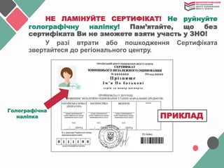 НЕ ЛАМІНУЙТЕ СЕРТИФІКАТ! Не руйнуйте
голографічну наліпку! Пам’ятайте, що без
сертифіката Ви не зможете взяти участь у ЗНО!
У разі втрати або пошкодження Сертифіката
звертайтеся до регіонального центру.
Голографічна
наліпка ПРИКЛАД
 