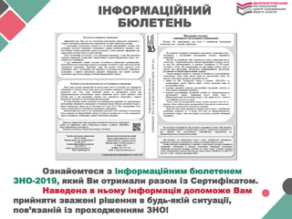 Ознайомтеся з інформаційним бюлетенем
ЗНО-2019, який Ви отримали разом із Сертифікатом.
Наведена в ньому інформація допоможе Вам
прийняти зважені рішення в будь-якій ситуації,
пов’язаній із проходженням ЗНО!
ІНФОРМАЦІЙНИЙ
БЮЛЕТЕНЬ
 