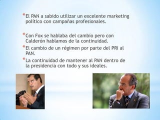 * El PAN a sabido utilizar un excelente marketing
 político con campañas profesionales.

* Con Fox se hablaba del cambio pero con
  Calderón hablamos de la continuidad.
* El cambio de un régimen por parte del PRI al
  PAN.
* La continuidad de mantener al PAN dentro de
  la presidencia con todo y sus ideales.
 
