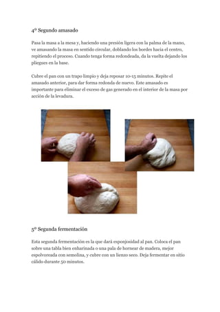 4º Segundo amasado

Pasa la masa a la mesa y, haciendo una presión ligera con la palma de la mano,
ve amasando la masa en sentido circular, doblando los bordes hacia el centro,
repitiendo el proceso. Cuando tenga forma redondeada, da la vuelta dejando los
pliegues en la base.


Cubre el pan con un trapo limpio y deja reposar 10-15 minutos. Repite el
amasado anterior, para dar forma redonda de nuevo. Este amasado es
importante para eliminar el exceso de gas generado en el interior de la masa por
acción de la levadura.




5º Segunda fermentación

Esta segunda fermentación es la que dará esponjosidad al pan. Coloca el pan
sobre una tabla bien enharinada o una pala de hornear de madera, mejor
espolvoreada con semolina, y cubre con un lienzo seco. Deja fermentar en sitio
cálido durante 50 minutos.
 