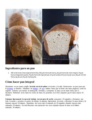 Ingredientes para un pan
 350 ml de leche enteraligeramente tibia,325 g de harinade fuerza,25 g de harinade maíz integral,75 g de
harinaintegral de espelta,75g de harinade trigo del país,15 g de levadurafrescao5 g de seca,20 g de miel de
flores,8g de sal,25 g de mantequilla.
Cómo hacer pan integral
Mezclamos en un cuenco amplio la leche con la levadura en trocitos y la miel. Removemos un poco para que
la levadura se disuelva. Añadimos las harinas y la sal y unimos hasta que se forme una masa pegajosa, como un
engrudo. Echamos por encima la mantequilla derretida y estrujamos la masa con la mano hasta que se
incorpore. Retiramos de la mano los restos de masa, los ponemos en el bol y dejamos que la masa repose 10
minutos.
Untamos ligeramente la mesa de trabajo con un poco de aceite, amasamos 10 segundos y formamos una
bola. Lavamos y secamos el cuenco de trabajo, lo untamos ligeramente de aceite, colocamos la masa dentro y la
dejamos reposar 10 minutos. Repetimos dos veces más el amasado de 10 segundos dejando reposar entre
amasados 10 minutos. En total hacemos esta operación tres veces dejando reposar la masa en el último
amasado, 30 minutos.
 