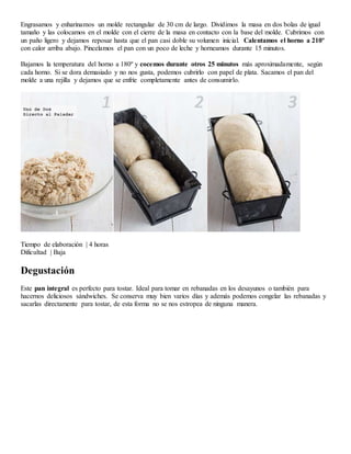 Engrasamos y enharinamos un molde rectangular de 30 cm de largo. Dividimos la masa en dos bolas de igual
tamaño y las colocamos en el molde con el cierre de la masa en contacto con la base del molde. Cubrimos con
un paño ligero y dejamos reposar hasta que el pan casi doble su volumen inicial. Calentamos el horno a 210º
con calor arriba abajo. Pincelamos el pan con un poco de leche y horneamos durante 15 minutos.
Bajamos la temperatura del horno a 180º y cocemos durante otros 25 minutos más aproximadamente, según
cada horno. Si se dora demasiado y no nos gusta, podemos cubrirlo con papel de plata. Sacamos el pan del
molde a una rejilla y dejamos que se enfríe completamente antes de consumirlo.
Tiempo de elaboración | 4 horas
Dificultad | Baja
Degustación
Este pan integral es perfecto para tostar. Ideal para tomar en rebanadas en los desayunos o también para
hacernos deliciosos sándwiches. Se conserva muy bien varios días y además podemos congelar las rebanadas y
sacarlas directamente para tostar, de esta forma no se nos estropea de ninguna manera.
 
