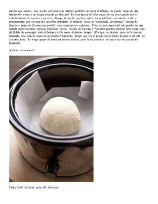 menos que ideales. Así, la olla de barro es la manera perfecta de hacer el trabajo. Se puede viajar de una
habitación a otra y no ocupa espacio en absoluto. En esta época del año puede no ser preocupado por el
calentamiento de nuestra casa con el horno, de hecho, prefiero mirar hacia adelante a la misma. Eso es
precisamente por eso que los norteños referimos al invierno como la "temporada de hornear," porque lo
hacemos tanto de él como sea posible para mantenernos calientes. Pero, en esta época del año puede ser una
batalla para encontrar espacio suficiente horno. Acción de Gracias y Navidad pueden plantear reto estilo cubo
de Rubik de conseguir todo al horno y en la mesa al mismo tiempo. ¿Por qué no eleviate parte de la presión
lanzando una bola de masa en su cántaro? Siguiente Tengo que ver si puedo hacer budín de pan en mi olla de
cocción lenta. Yo tengo ganas de tener mi cocina trasera, pero hasta entonces no voy a ser sin pan recién
horneado.
¡Felices vacaciones!
Dulce bollo de leche en la olla de barro:
 