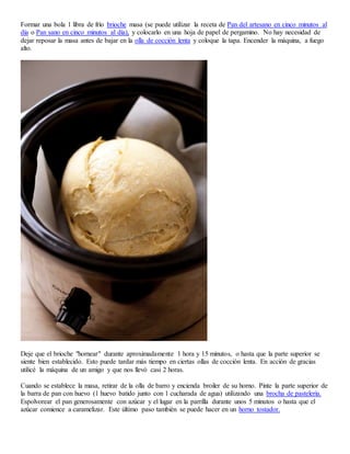 Formar una bola 1 libra de frío brioche masa (se puede utilizar la receta de Pan del artesano en cinco minutos al
día o Pan sano en cinco minutos al día), y colocarlo en una hoja de papel de pergamino. No hay necesidad de
dejar reposar la masa antes de bajar en la olla de cocción lenta y coloque la tapa. Encender la máquina, a fuego
alto.
Deje que el brioche "hornear" durante aproximadamente 1 hora y 15 minutos, o hasta que la parte superior se
siente bien establecido. Esto puede tardar más tiempo en ciertas ollas de cocción lenta. En acción de gracias
utilicé la máquina de un amigo y que nos llevó casi 2 horas.
Cuando se establece la masa, retirar de la olla de barro y encienda broiler de su horno. Pinte la parte superior de
la barra de pan con huevo (1 huevo batido junto con 1 cucharada de agua) utilizando una brocha de pastelería.
Espolvorear el pan generosamente con azúcar y el lugar en la parrilla durante unos 5 minutos o hasta que el
azúcar comience a caramelizar. Este último paso también se puede hacer en un horno tostador.
 