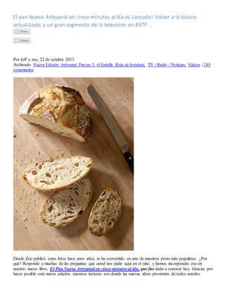 El pan Nueva Artesanal en cinco minutos al día es Lanzado! Volver a lo básico
actualizado, y un gran segmento de la televisión en KSTP ...
Por Jeff y zoe, 22 de octubre 2013
Archivado Nueva Edición Artesanal Pan en 5, el Estrella Roja de levadura, TV / Radio / Noticias, Videos | 245
comentarios
Desde Zoe publicó estas fotos hace unos años, se ha convertido en uno de nuestros posts más populares. ¿Por
qué? Responde a muchas de las preguntas que usted nos pidió aquí en el sitio, y hemos incorporado eso en
nuestro nuevo libro, El Pan Nueva Artesanal en cinco minutos al día, que fue dado a conocer hoy. Gracias por
hacer posible esta nueva edición, nuestros lectores son donde las nuevas ideas provienen de todos ustedes.
 