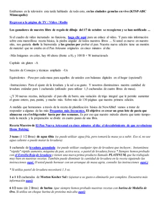 Estábamos en la televisión esta tarde hablando de todo esto, en las ciudades gemelas en vivo (KTSP-ABC
Minneapolis):
Regresara la página de TV / Video / Radio
Los ganadores de nuestro libro de regalo de dibujo del 17 de octubre se recogieron y se han notificado ...
Si el cuadro de vídeo incrustado no funciona, haga clic aquí para un enlace al video. Y para más información
sobre esta maravillosa receta básica, la piedra angular de todos nuestros libros ... Si usted es nuevo en nuestro
sitio, nos gustaría darle la bienvenida y las gracias por probar el pan. Nuestra nueva edición tiene un montón
de material que no estaba en el Pan Artesano originales en cinco minutos al día:
-Más Imágenes en color, hay 40 ahora (frente a 8), y 100 B + W instructionals
Capítulo sin gluten -A
Sección de Consejos y técnicas ampliado -Un
Equivalentes -Peso por cada masa para aquellos de ustedes con balanzas digitales en el hogar (opcional!)
-Instrucciones Para el ajuste de la levadura y la sal a su gusto. Y nosotros disminuimos nuestra cantidad de
levadura estándar para 1 cucharada (utilizado para utilizar 1,5 cucharadas de cuatro libras de masa).
-¿Y 30 nuevas recetas, incluyendo el pan olla de barro, una variación de trigo integral que le permite aumentar
el grano entero, pan, panini, y mucho más. Sobre más de 130 páginas que nuestra primera edición.
A medida que horneamos a través de la receta de planificación básica de NewABin5 vamos a tratar de
responder a algunas de las más Preguntas más frecuentes. El objetivo es crear un gran lote de pasta que
almacena en el refrigerador hasta por dos semanas. Es por eso que nuestro método ahorra que tanto tiempo-
toda la mezcla y la preparación se divide en cuatro panes de una libra.
Receta Maestro de El Pan Nueva Artesanal en cinco minutos al día: el descubrimiento de que revoluciona
Home Baking:
3 tazas (1 1/2 libras) de agua tibia (se puede utilizar agua fría, pero tomará la masa ya a subir. Eso sí, no use
agua caliente o puede matar la levadura)
1 cucharada de levadura granulada (se puede utilizar cualquier tipo de levadura que incluyen:. Instantánea
"rápida" rápido aumento, máquina de pan, activa seca, o pastel de levadura fresca * Siempre hemos probado
con el Estrella Roja de levadura y tienen una nueva prima producto llamado PLATINUM, que ha trabajado
muy bien en nuestras recetas. También puede disminuir la cantidad de levadura en la receta siguiendo las
instrucciones aquí. O usted puede hornear con un arranque de masa agria, consulte las instrucciones aquí.)
* Si utiliza pastel de levadura necesitará 1.3 oz.
1 a 1 1/2 cucharadas de Morton Kosher Sal t (ajustar a su gusto o eliminarlo por completo. Encuentra más
información aquí)
6 1/2 tazas (de 2 libras) de harina (que siempre hemos probado nuestras recetas con harina de Medalla de
Oro. Si utiliza un cheque harina de proteína más alta aquí)
 