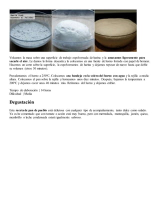 Volcamos la masa sobre una superficie de trabajo espolvoreada de harina y la amasamos ligeramente para
sacarle el aire. Le damos la forma deseada y la colocamos en una fuente de horno forrada con papel de hornear.
Hacemos un corte sobre la superficie, la espolvoreamos de harina y dejamos reposar de nuevo hasta que doble
su volumen (otros 30 minutos).
Precalentamos el horno a 250ºC. Colocamos una bandeja en la solera del horno con agua y la rejilla a media
altura. Colocamos el pan sobre la rejilla y horneamos unos diez minutos. Después, bajamos la temperatura a
200ºC y dejamos cocer unos 40 minutos más. Retiramos del horno y dejamos enfriar.
Tiempo de elaboración | 14 horas
Dificultad | Media
Degustación
Esta receta de pan de pueblo está deliciosa con cualquier tipo de acompañamiento, tanto dulce como salado.
Ya os he comentado que con tomate o aceite está muy bueno, pero con mermelada, mantequilla, jamón, queso,
membrillo o leche condensada estará igualmente sabroso.
 