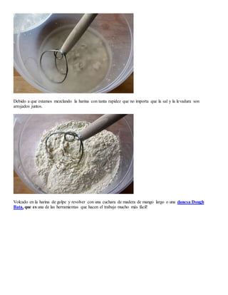 Debido a que estamos mezclando la harina con tanta rapidez que no importa que la sal y la levadura son
arrojados juntos.
Volcado en la harina de golpe y revolver con una cuchara de madera de mango largo o una danesa Dough
Bata, que es una de las herramientas que hacen el trabajo mucho más fácil!
 