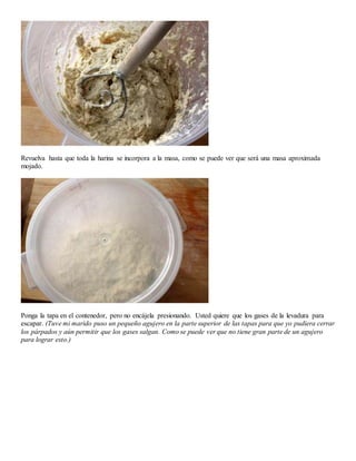 Revuelva hasta que toda la harina se incorpora a la masa, como se puede ver que será una masa aproximada
mojado.
Ponga la tapa en el contenedor, pero no encájela presionando. Usted quiere que los gases de la levadura para
escapar. (Tuve mi marido puso un pequeño agujero en la parte superior de las tapas para que yo pudiera cerrar
los párpados y aún permitir que los gases salgan. Como se puede ver que no tiene gran parte de un agujero
para lograr esto.)
 