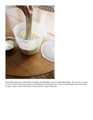 Usted debe notar que la masa tiene un montón de estiramiento una vez que ha descansado. (Si su masa se rompe
en vez de estirar como esta su pasta es probablemente demasiado seco y sólo se puede añadir unas cucharadas
de agua y dejar reposar hasta que el masa absorbe el agua adicional).
 