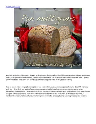 PAN MULTIGRANO
No tengoremedio,eslaverdad...Otravezhe dejadomuyabandonadoel blog.Mil cosashansalido:trabajo,arreglosen
la casa, lamuy malaseñal de internet,computadoracompartida...Enfin,ningúnpretextoessuficiente,losé.Yquiero
agradecera todos losque me han escritoyque hanestadopendientesde mi yde éste sublog.
Hace un par de mesesmispapásme regalaronuna excelente máquinaparahacerpan de la marca Oster.Mi mamáya
tenía unay debodecirque la extrañabacuandoqueríaacompañar losalimentosconunrico pan caserorecién
horneado,opara ayudarme a amasar ciertosproductosque normalmente hago.Nosé porqué razónyano la vendenen
Liverpool oPalaciode Hierro,ni enotros establecimientosdonde lahabíavistoantes.El chiste es que al final,la
mandarontraer con una tía que fue a visitara mi primaenEstados Unidosy bueno,fue unagrata sorpresapara mí :)
 