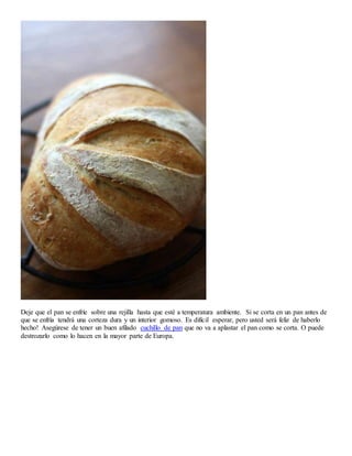 Deje que el pan se enfríe sobre una rejilla hasta que esté a temperatura ambiente. Si se corta en un pan antes de
que se enfría tendrá una corteza dura y un interior gomoso. Es difícil esperar, pero usted será feliz de haberlo
hecho! Asegúrese de tener un buen afilado cuchillo de pan que no va a aplastar el pan como se corta. O puede
destrozarlo como lo hacen en la mayor parte de Europa.
 