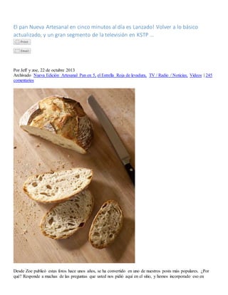 El pan Nueva Artesanal en cinco minutos al día es Lanzado! Volver a lo básico
actualizado, y un gran segmento de la televisión en KSTP ...
Por Jeff y zoe, 22 de octubre 2013
Archivado Nueva Edición Artesanal Pan en 5, el Estrella Roja de levadura, TV / Radio / Noticias, Videos | 245
comentarios
Desde Zoe publicó estas fotos hace unos años, se ha convertido en uno de nuestros posts más populares. ¿Por
qué? Responde a muchas de las preguntas que usted nos pidió aquí en el sitio, y hemos incorporado eso en
 