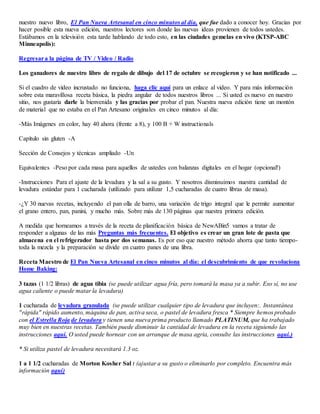 nuestro nuevo libro, El Pan Nueva Artesanal en cinco minutos al día, que fue dado a conocer hoy. Gracias por
hacer posible esta nueva edición, nuestros lectores son donde las nuevas ideas provienen de todos ustedes.
Estábamos en la televisión esta tarde hablando de todo esto, en las ciudades gemelas en vivo (KTSP-ABC
Minneapolis):
Regresara la página de TV / Video / Radio
Los ganadores de nuestro libro de regalo de dibujo del 17 de octubre se recogieron y se han notificado ...
Si el cuadro de vídeo incrustado no funciona, haga clic aquí para un enlace al video. Y para más información
sobre esta maravillosa receta básica, la piedra angular de todos nuestros libros ... Si usted es nuevo en nuestro
sitio, nos gustaría darle la bienvenida y las gracias por probar el pan. Nuestra nueva edición tiene un montón
de material que no estaba en el Pan Artesano originales en cinco minutos al día:
-Más Imágenes en color, hay 40 ahora (frente a 8), y 100 B + W instructionals
Capítulo sin gluten -A
Sección de Consejos y técnicas ampliado -Un
Equivalentes -Peso por cada masa para aquellos de ustedes con balanzas digitales en el hogar (opcional!)
-Instrucciones Para el ajuste de la levadura y la sal a su gusto. Y nosotros disminuimos nuestra cantidad de
levadura estándar para 1 cucharada (utilizado para utilizar 1,5 cucharadas de cuatro libras de masa).
-¿Y 30 nuevas recetas, incluyendo el pan olla de barro, una variación de trigo integral que le permite aumentar
el grano entero, pan, panini, y mucho más. Sobre más de 130 páginas que nuestra primera edición.
A medida que horneamos a través de la receta de planificación básica de NewABin5 vamos a tratar de
responder a algunas de las más Preguntas más frecuentes. El objetivo es crear un gran lote de pasta que
almacena en el refrigerador hasta por dos semanas. Es por eso que nuestro método ahorra que tanto tiempo-
toda la mezcla y la preparación se divide en cuatro panes de una libra.
Receta Maestro de El Pan Nueva Artesanal en cinco minutos al día: el descubrimiento de que revoluciona
Home Baking:
3 tazas (1 1/2 libras) de agua tibia (se puede utilizar agua fría, pero tomará la masa ya a subir. Eso sí, no use
agua caliente o puede matar la levadura)
1 cucharada de levadura granulada (se puede utilizar cualquier tipo de levadura que incluyen:. Instantánea
"rápida" rápido aumento, máquina de pan, activa seca, o pastel de levadura fresca * Siempre hemos probado
con el Estrella Roja de levadura y tienen una nueva prima producto llamado PLATINUM, que ha trabajado
muy bien en nuestras recetas. También puede disminuir la cantidad de levadura en la receta siguiendo las
instrucciones aquí. O usted puede hornear con un arranque de masa agria, consulte las instrucciones aquí.)
* Si utiliza pastel de levadura necesitará 1.3 oz.
1 a 1 1/2 cucharadas de Morton Kosher Sal t (ajustar a su gusto o eliminarlo por completo. Encuentra más
información aquí)
 