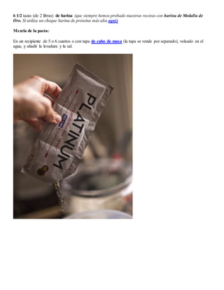 6 1/2 tazas (de 2 libras) de harina (que siempre hemos probado nuestras recetas con harina de Medalla de
Oro. Si utiliza un cheque harina de proteína más alta aquí)
Mezcla de la pasta:
En un recipiente de 5 o 6 cuartos o con tapa de cubo de masa (la tapa se vende por separado), volcado en el
agua, y añadir la levadura y la sal.
 