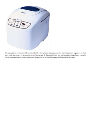 Peropara colmono había tenidooportunidadde estrenarla,asíesque cuandootra vezmis papásme regalaronunlibro
para hacer pan caseroenla máquinade pan hace un par de días,decidíhacer una recetade pan integral,paraesode la
dieta,aunque aumenté ciertosgranosparaconvertirloenunbuenísimopanmultigrano.Aquílareceta.
 