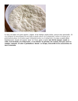La masa será plana en la parte superior y algunas de las burbujas pueden incluso parecen estar apareciendo. (Si
va a refrigerar la masa después de esta etapa se puede colocar en el refrigerador, incluso si la masa no es
perfectamente plana. La levadura seguir trabajando incluso en el refrigerador.) La masa se puede utilizar
inmediatamente después del aumento inicial de 2 horas, pero es mucho más fácil de manejar cuando se
enfría. Está destinado a la refrigeración y el uso durante las próximas dos semanas, listo para usted en
cualquier momento. El sabor se profundizará durante ese tiempo, el desarrollo de las características de
masa fermentada.
 