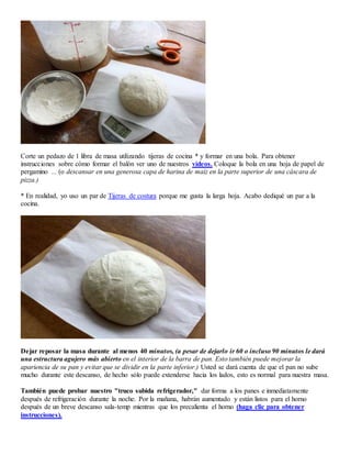 Corte un pedazo de 1 libra de masa utilizando tijeras de cocina * y formar en una bola. Para obtener
instrucciones sobre cómo formar el balón ver uno de nuestros vídeos. Coloque la bola en una hoja de papel de
pergamino ... (o descansar en una generosa capa de harina de maíz en la parte superior de una cáscara de
pizza.)
* En realidad, yo uso un par de Tijeras de costura porque me gusta la larga hoja. Acabo dediqué un par a la
cocina.
Dejar reposar la masa durante al menos 40 minutos, (a pesar de dejarlo ir 60 o incluso 90 minutos le dará
una estructura agujero más abierto en el interior de la barra de pan. Esto también puede mejorar la
apariencia de su pan y evitar que se dividir en la parte inferior.) Usted se dará cuenta de que el pan no sube
mucho durante este descanso, de hecho sólo puede extenderse hacia los lados, esto es normal para nuestra masa.
También puede probar nuestro "truco subida refrigerador," dar forma a los panes e inmediatamente
después de refrigeración durante la noche. Por la mañana, habrán aumentado y están listos para el horno
después de un breve descanso sala-temp mientras que los precalienta el horno (haga clic para obtener
instrucciones).
 