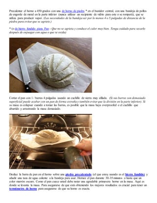 Precalentar el horno a 450 grados con una de horno de piedra * en el bastidor central, con una bandeja de pollos
de engorde de metal en la parte inferior (nunca utilizar un recipiente de vidrio para este o se romperá), que se
utiliza para producir vapor. (Las necesidades de la bandeja ser por lo menos 4 o 5 pulgadas de distancia de la
piedra para evitar que se agriete.)
* (o de hierro fundido pizza Pan - Que no se agrieta y conduce el calor muy bien. Tenga cuidado para secarlo
después de enjuagar con agua o que se oxida)
Cortar el pan con 1 / barras 4 pulgadas usando un cuchillo de sierra muy afilada. (Si sus barras son demasiado
superficial puede acabar con un pan de forma extraña y también evitar que la división en la parte inferior). Si
su masa es colapsar cuando a tomar las barras, es posible que la masa haya overproofed o el cuchillo que
aburrido y arrastrando la masa demasiado.
Deslice la barra de pan en el horno sobre una piedra precalentado (el que estoy usando es el hierro fundido) y
añadir una taza de agua caliente a la bandeja para asar. Hornee el pan durante 30-35 minutos o hasta que un
color marrón oscuro. Como el pan cuece usted debe notar una agradable primavera horno en la masa. Aquí es
donde se levanta la masa. Para asegurarse de que está obteniendo los mejores resultados es crucial para tener un
termómetro de horno para asegurarse de que su horno es exacta.
 