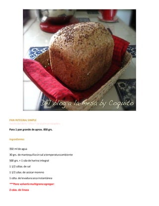 PAN INTEGRAL SIMPLE
receta del libro "¡Pan!"de Kathryn Hawkins
Para 1 pan grande de aprox. 850 grs.
Ingredientes
350 ml de agua
30 grs. de mantequillasinsal atemperaturaambiente
500 grs.+ 1 cda de harina integral
1 1/2 cdtas.de sal
1 1/2 cdas.de azúcar moreno
1 cdta. de levadurasecainstantánea
***Para volverlomultigranoagregar:
2 cdas. de linaza
 