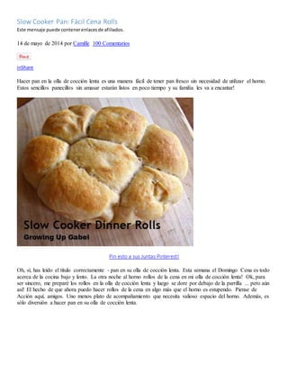 Slow Cooker Pan: Fácil Cena Rolls
Este mensaje puede contenerenlacesde afiliados.
14 de mayo de 2014 por Camille 100 Comentarios
inShare
Hacer pan en la olla de cocción lenta es una manera fácil de tener pan fresco sin necesidad de utilizar el horno.
Estos sencillos panecillos sin amasar estarán listos en poco tiempo y su familia les va a encantar!
Pin esto a sus Juntas Pinterest!
Oh, sí, has leído el título correctamente - pan en su olla de cocción lenta. Esta semana el Domingo Cena es todo
acerca de la cocina bajo y lento. La otra noche al horno rollos de la cena en mi olla de cocción lenta! Ok, para
ser sincero, me preparé los rollos en la olla de cocción lenta y luego se dore por debajo de la parrilla ... pero aún
así! El hecho de que ahora puedo hacer rollos de la cena en algo más que el horno es estupendo. Piense de
Acción aquí, amigos. Uno menos plato de acompañamiento que necesita valioso espacio del horno. Además, es
sólo diversión a hacer pan en su olla de cocción lenta.
 