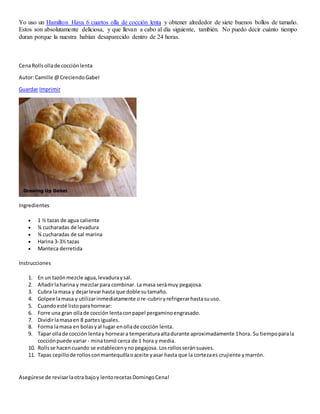 Yo uso un Hamilton Haya 6 cuartos olla de cocción lenta y obtener alrededor de siete buenos bollos de tamaño.
Estos son absolutamente deliciosa, y que llevan a cabo al día siguiente, también. No puedo decir cuánto tiempo
duran porque la nuestra habían desaparecido dentro de 24 horas.
CenaRollsollade cocciónlenta
Autor:Camille @CreciendoGabel
Guardar Imprimir
Ingredientes
 1 ½ tazas de agua caliente
 ¾ cucharadas de levadura
 ¾ cucharadas de sal marina
 Harina 3-3½ tazas
 Manteca derretida
Instrucciones
1. En un tazónmezcle agua,levaduraysal.
2. Añadirlaharina y mezclarpara combinar. La masa serámuy pegajosa.
3. Cubra lamasa y dejarlevarhasta que doble sutamaño.
4. Golpee lamasa y utilizarinmediatamente ore-cubriryrefrigerarhastasuuso.
5. Cuandoesté listoparahornear:
6. Forre una gran ollade cocción lentaconpapel pergaminoengrasado.
7. Dividirlamasaen 8 partesiguales.
8. Forma lamasa en bolasyal lugar enollade cocción lenta.
9. Tapar ollade cocción lentay horneara temperaturaaltadurante aproximadamente 1hora. Su tiempoparala
cocciónpuede variar- minatomó cerca de 1 hora y media.
10. Rollsse hacencuando se establecenynopegajosa. Losrollosseránsuaves.
11. Tapas cepillode rollosconmantequillaoaceite yasar hasta que la cortezaes crujiente ymarrón.
Asegúrese de revisarlaotra bajoy lentorecetasDomingoCena!
 