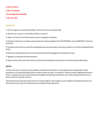 2 cdas. de avena
2 cdas. de ajonjolí
1 huevoligeramente batido
1 cda. de linaza
Preparación
1. Verterel agua,la mantequillay250 grs. de harina enla cacerolapara pan.
2. Rociar la sal,el azúcar, lassemillasy250 grs. de harina.
3. Hacer unhuecoal centrode laparte superioryagregar lalevadura.
4. Colocar la cacerolaenla máquinapara hacerpan y fijarel programa de PAN INTEGRAL,cortezaMEDIANA.Presionar
comenzar.
5. Cuandoel pan esté listo,sacudirlocuidadosamente parasacarlode la cacerolay pasarloa una rejilla,dejándolohacia
arriba.
6. Barnizar inmediatamenteconel huevoligeramente batidoyagregarlacucharada de linaza.
7. Agregar lacucharada de harinarestante.
8. Dejar enfriar1 hora antesde retirarla cuchillade la amasadoraencaso de que nose haya desprendidoantes.
NOTAS:
a) Comoeste panno contiene conservadores,esidealconsumirlode 2a 3 días despuésde supreparación.Debe
guardarse enuna bolsade plásticobiencerraday entero(esdecir,sinrebanar).Tambiénpuede congelarsehastapor3
meses.Cuandose consuma,debe dejarsedescongelaratemperaturaambiente unanoche ypuede calentarse enun
hornoo dorarse antesde comerse.
b) Si deseahacerse este pancomoviene enlarecetaoriginal,sólointegral,nose le añadenlassemillasyal final nose
barnizade huevoy sólose le espolvorealacucharadarestante de harina.
 