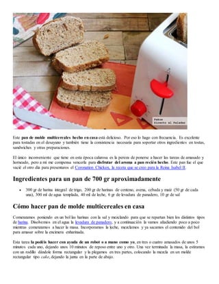 Este pan de molde multicereales hecho en casa está delicioso. Por eso lo hago con frecuencia. Es excelente
para tostadas en el desayuno y también tiene la consistencia necesaria para soportar otros ingredientes en tostas,
sandwiches y otras preparaciones.
El único inconveniente que tiene en esta época calurosa es la pereza de ponerse a hacer las tareas de amasado y
horneado, pero a mí me compensa vencerla para disfrutar del aroma a pan recién hecho. Este pan fue el que
vacié el otro día para presentaros el Coronation Chicken, la receta que se creo para la Reina Isabel II.
Ingredientes para un pan de 700 gr aproximadamente
 300 gr de harina integral de trigo, 200 gr de harinas de centeno, avena, cebada y maíz (50 gr de cada
una), 300 ml de agua templada, 40 ml de leche, 6 gr de levadura de panadero, 10 gr de sal
Cómo hacer pan de molde multicereales en casa
Comenzamos poniendo en un bol las harinas con la sal y mezclando para que se repartan bien los distintos tipos
de harina. Disolvemos en el agua la levadura de panadero, y a continuación la vamos añadiendo poco a poco
mientras comenzamos a hacer la masa. Incorporamos la leche, mezclamos y ya sacamos el contenido del bol
para amasar sobre la encimera enharinada.
Esta tarea la podéis hacer con ayuda de un robot o a mano como yo, en tres o cuatro amasados de unos 5
minutos cada uno, dejando unos 10 minutos de reposo entre uno y otro. Una vez terminada la masa, la estiramos
con un rodillo dándole forma rectangular y la plegamos en tres partes, colocando la mezcla en un molde
rectangular tipo cake, dejando la junta en la parte de abajo.
 