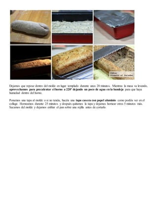 Dejamos que repose dentro del molde en lugar templado durante unos 20 minutos. Mientras la masa va levando,
aprovechamos para precalentar el horno a 220º dejando un poco de agua en la bandeja para que haya
humedad dentro del horno.
Ponemos una tapa al molde o si no tenéis, hacéis una tapa casera con papel aluminio como podéis ver en el
collage. Horneamos durante 25 minutos y después quitamos la tapa y dejamos hornear otros 5 minutos más.
Sacamos del molde y dejamos enfriar el pan sobre una rejilla antes de cortarlo.
 