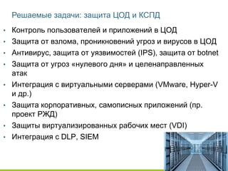 Решаемые задачи: защита ЦОД и КСПД
• Контроль пользователей и приложений в ЦОД
• Защита от взлома, проникновений угроз и вирусов в ЦОД
• Антивирус, защита от уязвимостей (IPS), защита от botnet
• Защита от угроз «нулевого дня» и целенаправленных
атак
• Интеграция с виртуальными серверами (VMware, Hyper-V
и др.)
• Защита корпоративных, самописных приложений (пр.
проект РЖД)
• Защиты виртуализированных рабочих мест (VDI)
• Интеграция с DLP, SIEM
 