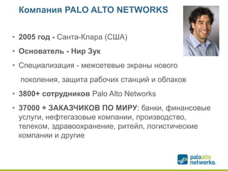 Компания PALO ALTO NETWORKS
• 2005 год - Санта-Клара (США)
• Основатель - Нир Зук
• Специализация - межсетевые экраны нового
поколения, защита рабочих станций и облаков
• 3800+ сотрудников Palo Alto Networks
• 37000 + ЗАКАЗЧИКОВ ПО МИРУ: банки, финансовые
услуги, нефтегазовые компании, производство,
телеком, здравоохранение, ритейл, логистические
компании и другие
 